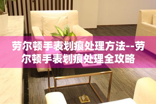  劳尔顿手表划痕处理方法--劳尔顿手表划痕处理全攻略 手表维修知识库