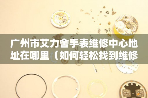 广州市艾力舍手表维修中心地址在哪里（如何轻松找到维修点）