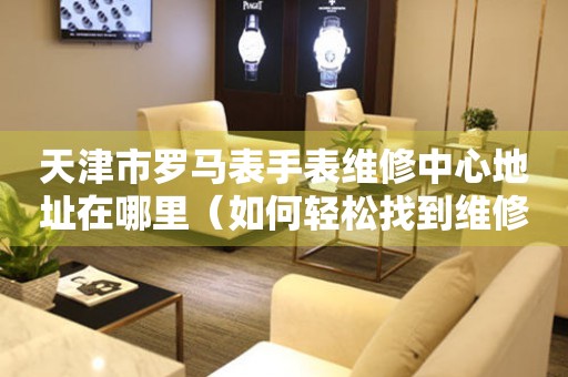 天津市罗马表手表维修中心地址在哪里（如何轻松找到维修点）