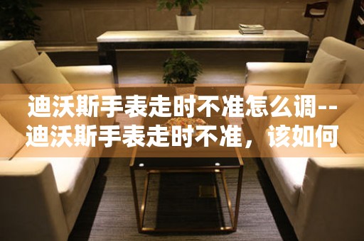  迪沃斯手表走时不准怎么调--迪沃斯手表走时不准，该如何调整？ 手表维修知识库