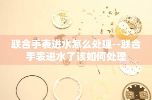  联合手表进水怎么处理--联合手表进水了该如何处理 手表维修知识库