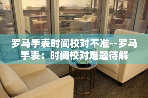  罗马手表时间校对不准--罗马手表：时间校对难题待解 手表维修知识库