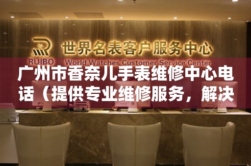 广州市香奈儿手表维修中心电话（提供专业维修服务，解决手表难题）