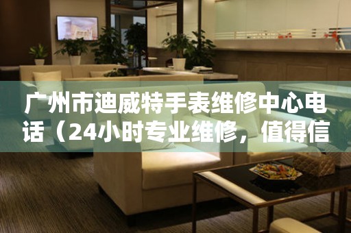 广州市迪威特手表维修中心电话（24小时专业维修，值得信赖）