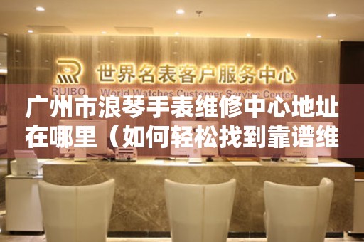 广州市浪琴手表维修中心地址在哪里（如何轻松找到靠谱维修点）