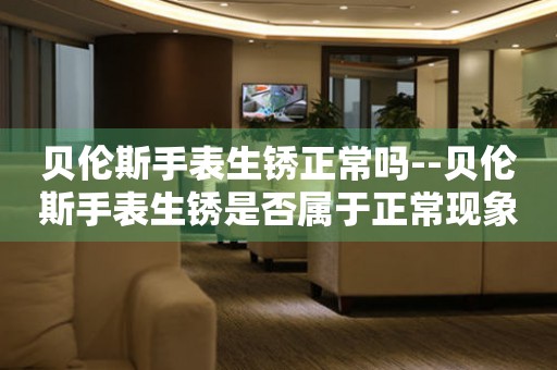  贝伦斯手表生锈正常吗--贝伦斯手表生锈是否属于正常现象？ 手表维修知识库