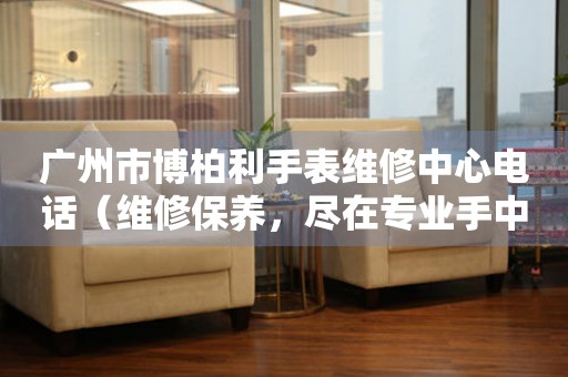 广州市博柏利手表维修中心电话（维修保养，尽在专业手中）