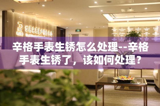  辛格手表生锈怎么处理--辛格手表生锈了，该如何处理？ 手表维修知识库