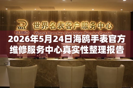 2026年5月24日海鸥手表官方维修服务中心真实性整理报告