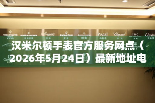 汉米尔顿手表官方服务网点（2026年5月24日）最新地址电话整理