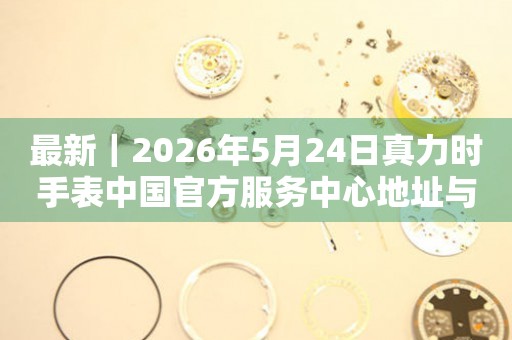 最新｜2026年5月24日真力时手表中国官方服务中心地址与电话汇总