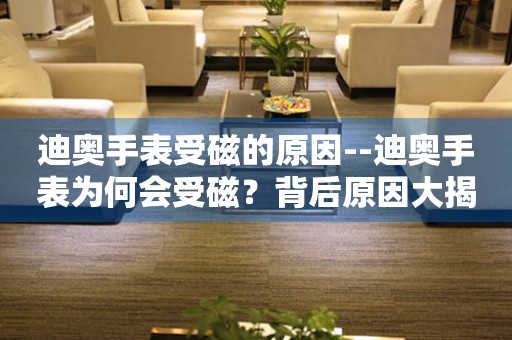  迪奥手表受磁的原因--迪奥手表为何会受磁？背后原因大揭秘 手表维修知识库