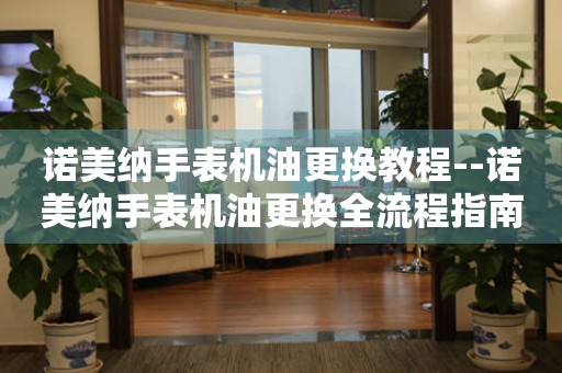  诺美纳手表机油更换教程--诺美纳手表机油更换全流程指南 手表维修知识库