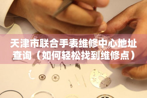 天津市联合手表维修中心地址查询（如何轻松找到维修点）