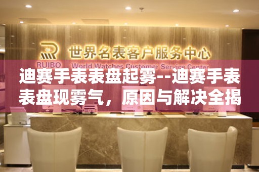  迪赛手表表盘起雾--迪赛手表表盘现雾气，原因与解决全揭秘 手表维修知识库