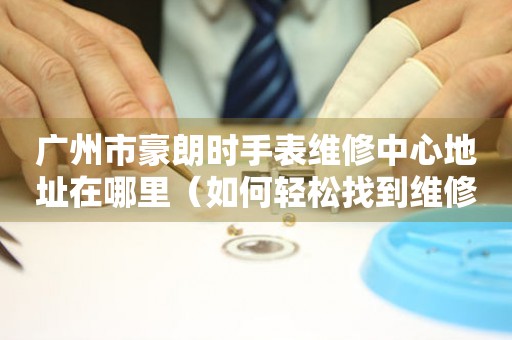 广州市豪朗时手表维修中心地址在哪里（如何轻松找到维修点）