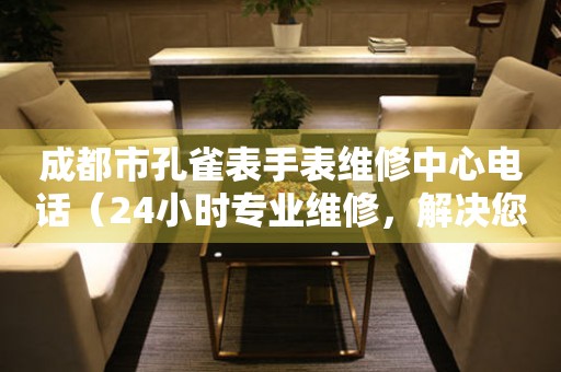 成都市孔雀表手表维修中心电话（24小时专业维修，解决您的手表烦恼）