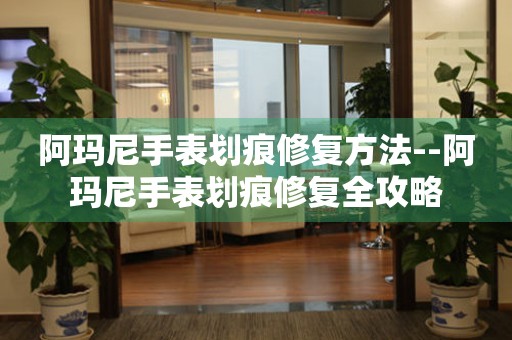  阿玛尼手表划痕修复方法--阿玛尼手表划痕修复全攻略 手表维修知识库