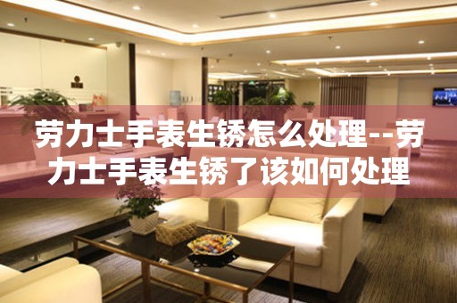  劳力士手表生锈怎么处理--劳力士手表生锈了该如何处理 手表维修知识库