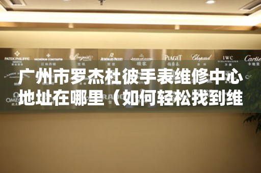 广州市罗杰杜彼手表维修中心地址在哪里（如何轻松找到维修点）