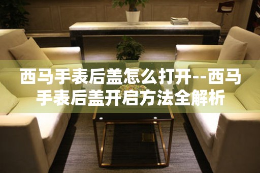  西马手表后盖怎么打开--西马手表后盖开启方法全解析 手表维修知识库