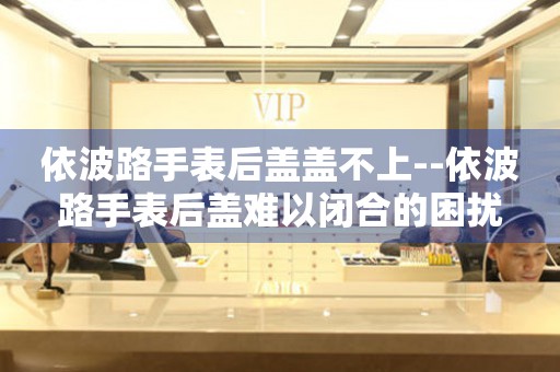  依波路手表后盖盖不上--依波路手表后盖难以闭合的困扰 手表维修知识库