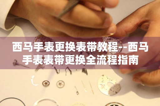  西马手表更换表带教程--西马手表表带更换全流程指南 手表维修知识库
