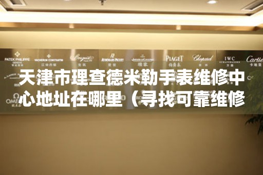 天津市理查德米勒手表维修中心地址在哪里（寻找可靠维修服务不迷路）