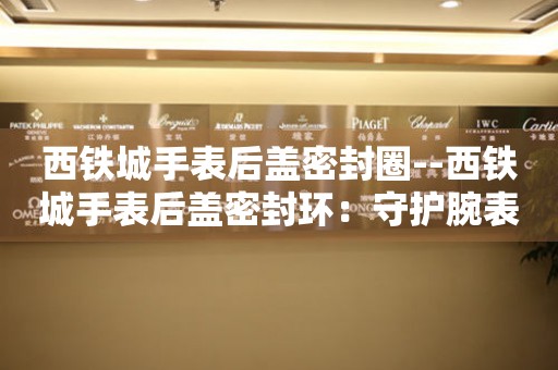  西铁城手表后盖密封圈--西铁城手表后盖密封环：守护腕表的隐形卫士 手表维修知识库