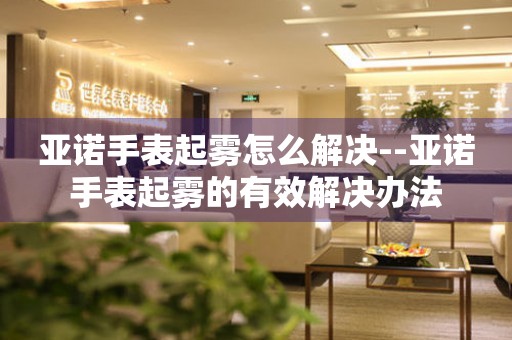  亚诺手表起雾怎么解决--亚诺手表起雾的有效解决办法 手表维修知识库