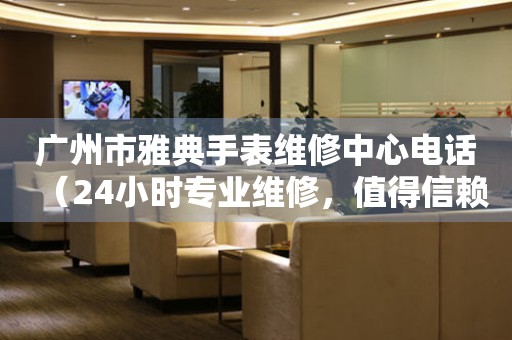 广州市雅典手表维修中心电话（24小时专业维修，值得信赖）