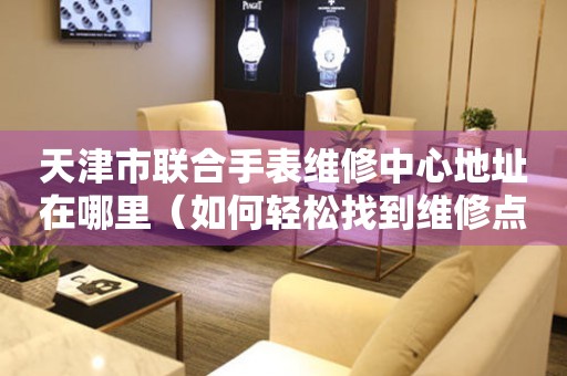 天津市联合手表维修中心地址在哪里（如何轻松找到维修点）
