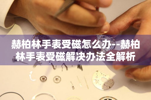  赫柏林手表受磁怎么办--赫柏林手表受磁解决办法全解析 手表维修知识库