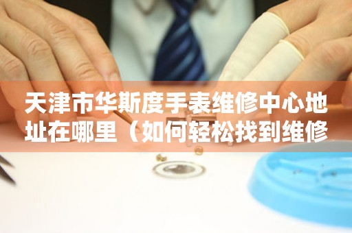 天津市华斯度手表维修中心地址在哪里（如何轻松找到维修点）