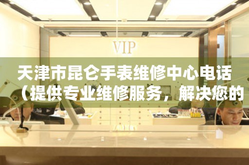 天津市昆仑手表维修中心电话（提供专业维修服务，解决您的手表难题）