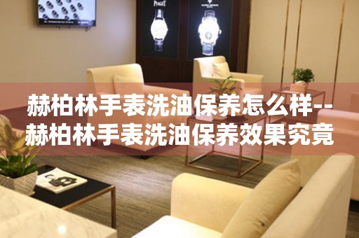  赫柏林手表洗油保养怎么样--赫柏林手表洗油保养效果究竟如何 手表维修知识库