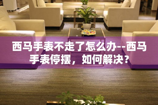  西马手表不走了怎么办--西马手表停摆，如何解决？ 手表维修知识库