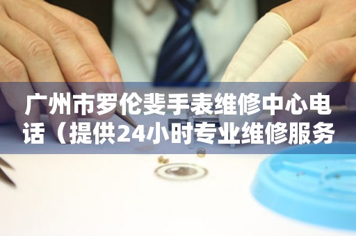 广州市罗伦斐手表维修中心电话（提供24小时专业维修服务）