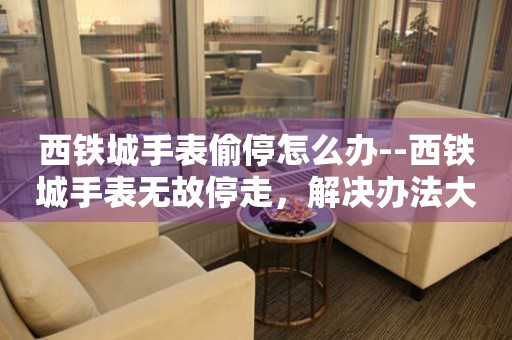  西铁城手表偷停怎么办--西铁城手表无故停走，解决办法大揭秘 手表维修知识库