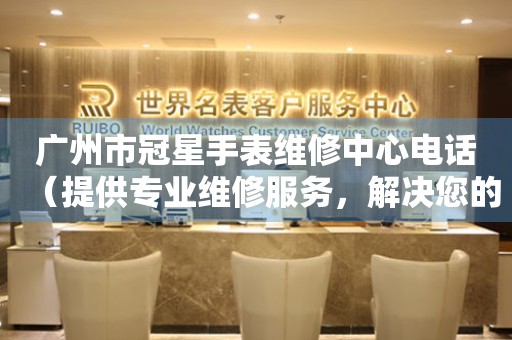 广州市冠星手表维修中心电话（提供专业维修服务，解决您的手表难题）