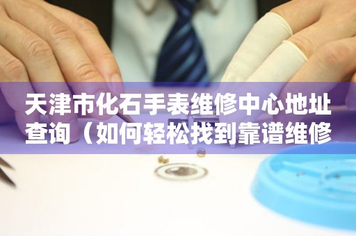 天津市化石手表维修中心地址查询（如何轻松找到靠谱维修点）