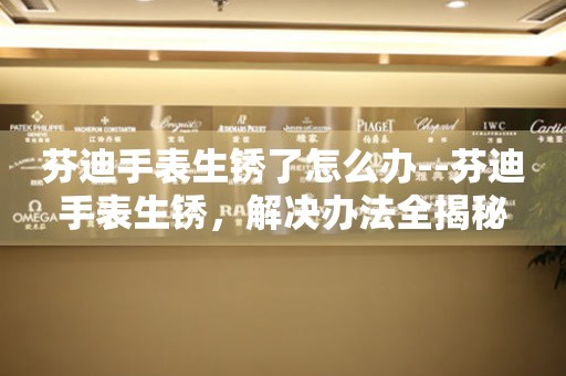  芬迪手表生锈了怎么办--芬迪手表生锈，解决办法全揭秘 手表维修知识库