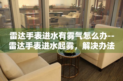  雷达手表进水有雾气怎么办--雷达手表进水起雾，解决办法大揭秘 手表维修知识库