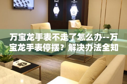  万宝龙手表不走了怎么办--万宝龙手表停摆？解决办法全知道 手表维修知识库
