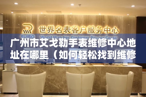 广州市艾戈勒手表维修中心地址在哪里（如何轻松找到维修点）