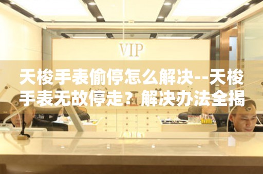  天梭手表偷停怎么解决--天梭手表无故停走？解决办法全揭秘 手表维修知识库