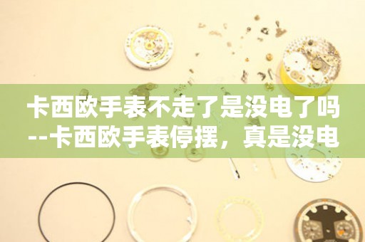  卡西欧手表不走了是没电了吗--卡西欧手表停摆，真是没电惹的祸？ 手表维修知识库