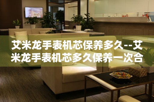  艾米龙手表机芯保养多久--艾米龙手表机芯多久保养一次合适 手表维修知识库