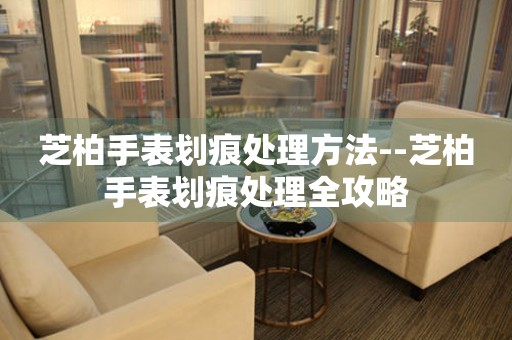  芝柏手表划痕处理方法--芝柏手表划痕处理全攻略 手表维修知识库