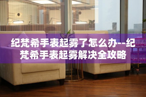  纪梵希手表起雾了怎么办--纪梵希手表起雾解决全攻略 手表维修知识库